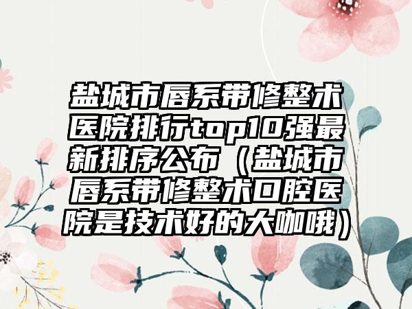 盐城市唇系带修整术医院排行top10强最新排序公布（盐城市唇系带修整术口腔医院是技术好的大咖哦）