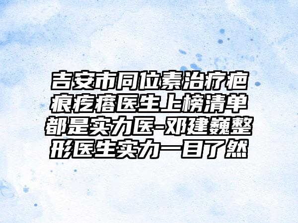 吉安市同位素治疗疤痕疙瘩医生上榜清单都是实力医-邓建巍整形医生实力一目了然