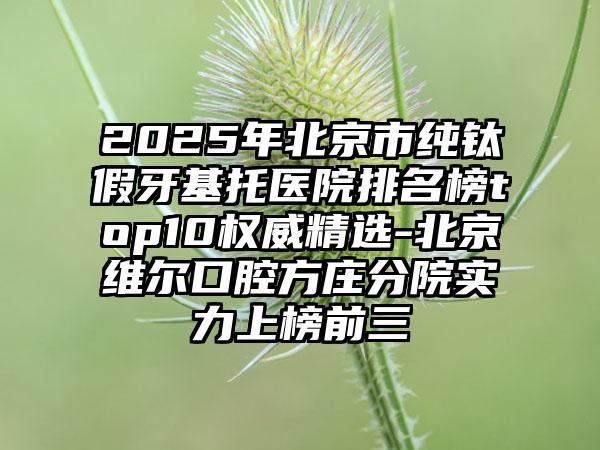 2025年北京市纯钛假牙基托医院排名榜top10权威精选-北京维尔口腔方庄分院实力上榜前三