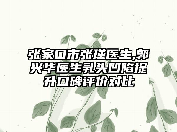 张家口市张瑾医生,郭兴华医生乳头凹陷提升口碑评价对比