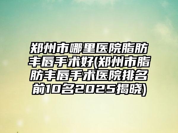 郑州市哪里医院脂肪丰唇手术好(郑州市脂肪丰唇手术医院排名前10名2025揭晓)