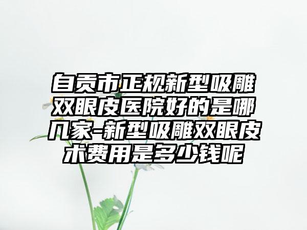 自贡市正规新型吸雕双眼皮医院好的是哪几家-新型吸雕双眼皮术费用是多少钱呢