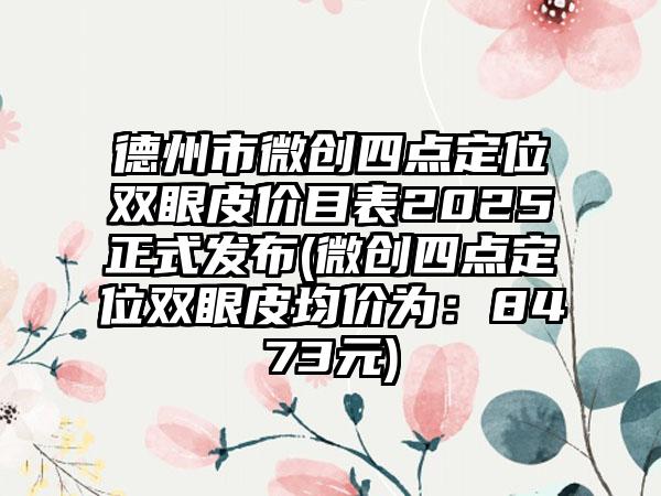 德州市微创四点定位双眼皮价目表2025正式发布(微创四点定位双眼皮均价为：8473元)