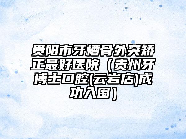 贵阳市牙槽骨外突矫正最好医院（贵州牙博士口腔(云岩店)成功入围）
