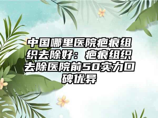 中国哪里医院疤痕组织去除好：疤痕组织去除医院前50实力口碑优异
