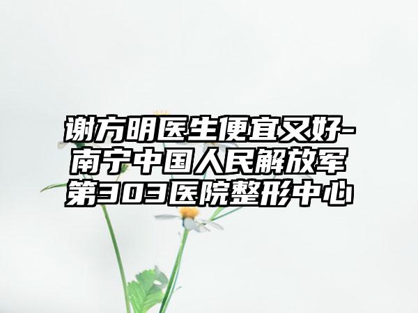 谢方明医生便宜又好-南宁中国人民解放军第303医院整形中心