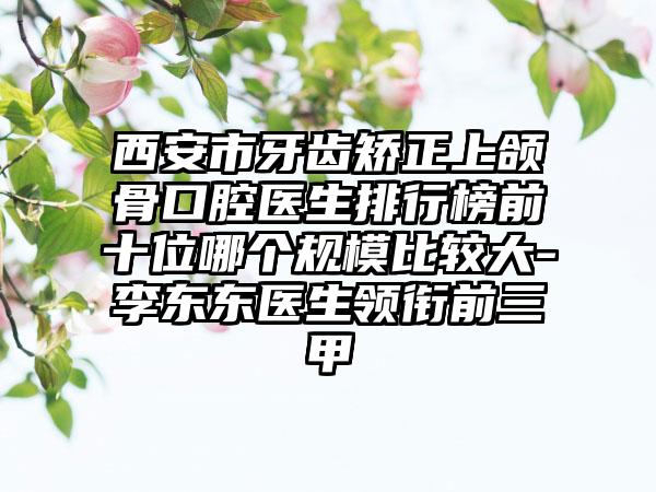 西安市牙齿矫正上颌骨口腔医生排行榜前十位哪个规模比较大-李东东医生领衔前三甲