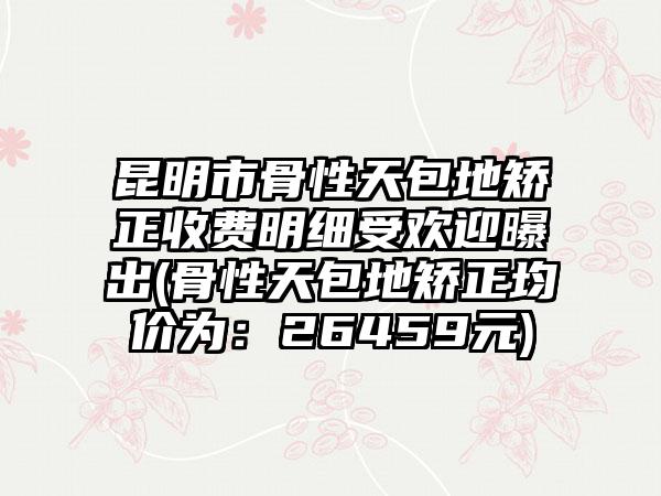 昆明市骨性天包地矫正收费明细受欢迎曝出(骨性天包地矫正均价为：26459元)