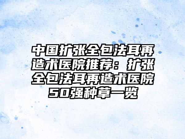 中国扩张全包法耳再造术医院推荐：扩张全包法耳再造术医院50强种草一览