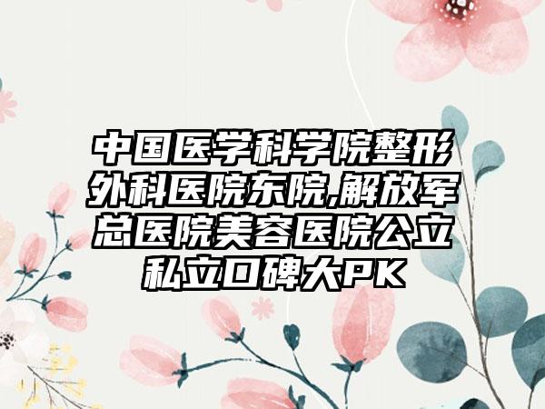 中国医学科学院整形外科医院东院,解放军总医院美容医院公立私立口碑大PK