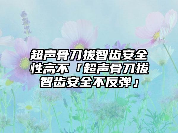 超声骨刀拔智齿安全性高不「超声骨刀拔智齿安全不反弹」