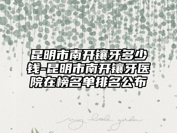 昆明市南开镶牙多少钱-昆明市南开镶牙医院在榜名单排名公布