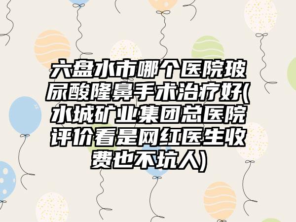 六盘水市哪个医院玻尿酸隆鼻手术治疗好(水城矿业集团总医院评价看是网红医生收费也不坑人)