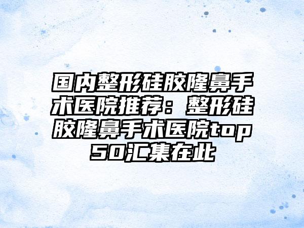 国内整形硅胶隆鼻手术医院推荐：整形硅胶隆鼻手术医院top50汇集在此