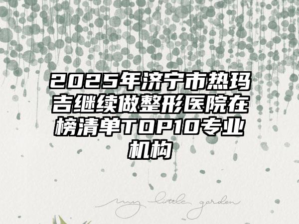 2025年济宁市热玛吉继续做整形医院在榜清单TOP10专业机构
