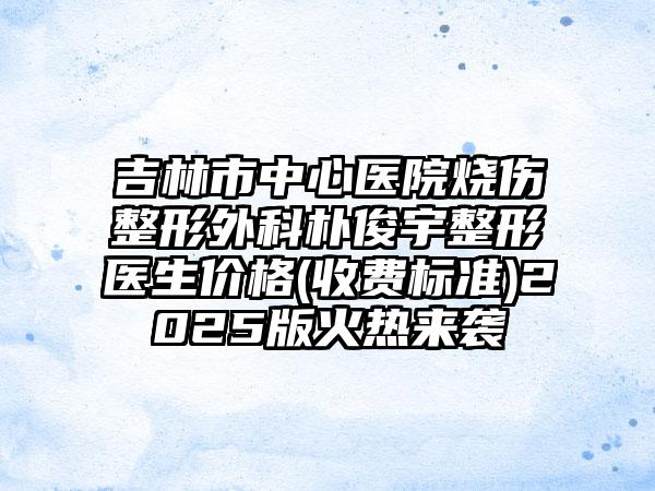 吉林市中心医院烧伤整形外科朴俊宇整形医生价格(收费标准)2025版火热来袭