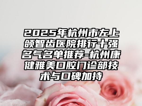 2025年杭州市左上颌智齿医院排行十强名气名单推荐-杭州康健雅美口腔门诊部技术与口碑加持