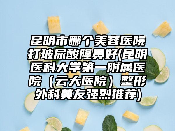 昆明市哪个美容医院打玻尿酸隆鼻好(昆明医科大学第一附属医院（云大医院）整形外科美友强烈推荐)
