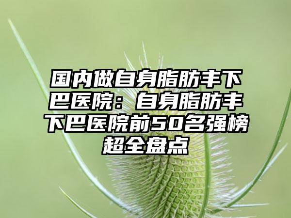 国内做自身脂肪丰下巴医院：自身脂肪丰下巴医院前50名强榜超全盘点
