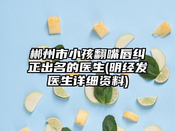郴州市小孩翻嘴唇纠正出名的医生(明经发医生详细资料)