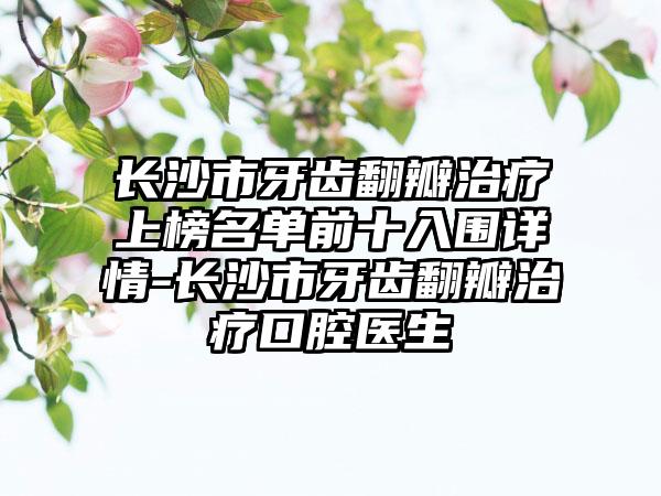 长沙市牙齿翻瓣治疗上榜名单前十入围详情-长沙市牙齿翻瓣治疗口腔医生