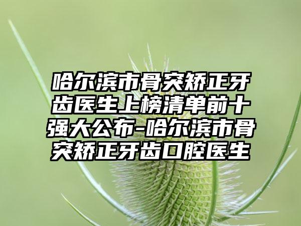 哈尔滨市骨突矫正牙齿医生上榜清单前十强大公布-哈尔滨市骨突矫正牙齿口腔医生