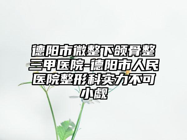 德阳市微整下颌骨整三甲医院-德阳市人民医院整形科实力不可小觑