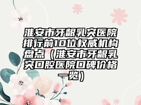 淮安市牙龈乳突医院排行前10位权威机构盘点（淮安市牙龈乳突口腔医院口碑价格一览）