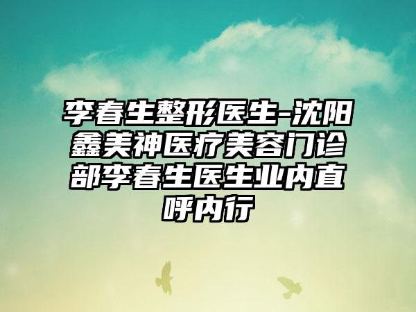 李春生整形医生-沈阳鑫美神医疗美容门诊部李春生医生业内直呼内行