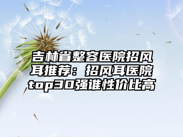 吉林省整容医院招风耳推荐：招风耳医院top30强谁性价比高