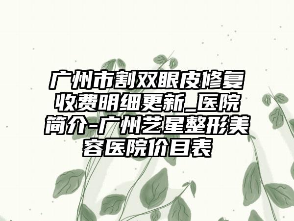 广州市割双眼皮修复收费明细更新_医院简介-广州艺星整形美容医院价目表