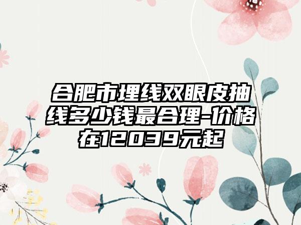 合肥市埋线双眼皮抽线多少钱最合理-价格在12039元起