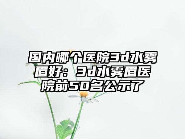 国内哪个医院3d水雾眉好：3d水雾眉医院前50名公示了