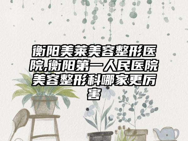 衡阳美莱美容整形医院,衡阳第一人民医院美容整形科哪家更厉害