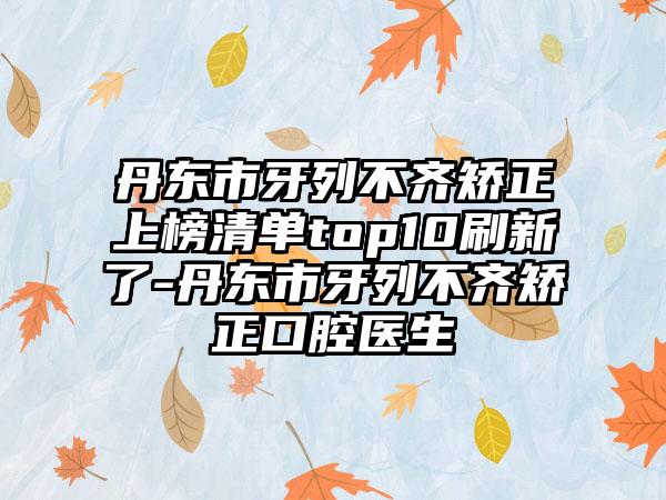 丹东市牙列不齐矫正上榜清单top10刷新了-丹东市牙列不齐矫正口腔医生