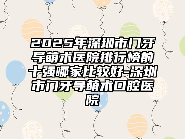 2025年深圳市门牙导萌术医院排行榜前十强哪家比较好-深圳市门牙导萌术口腔医院