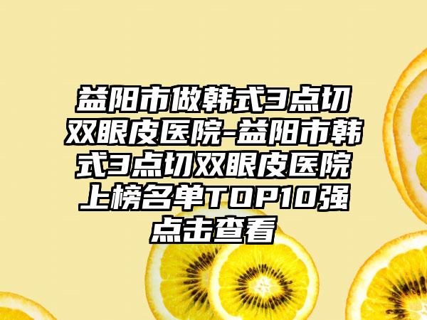 益阳市做韩式3点切双眼皮医院-益阳市韩式3点切双眼皮医院上榜名单TOP10强点击查看