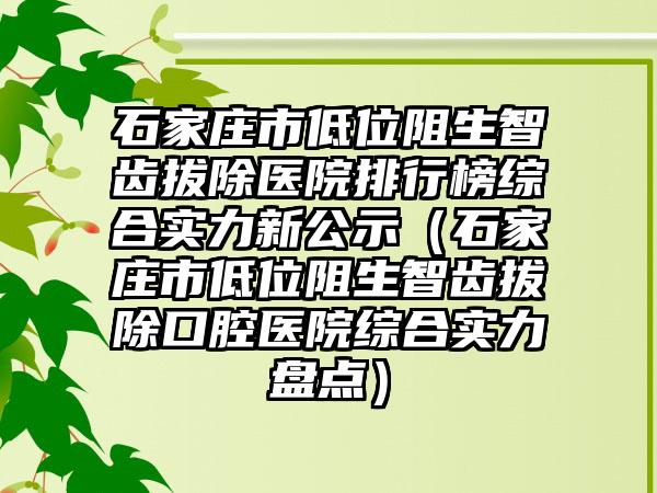 石家庄市低位阻生智齿拔除医院排行榜综合实力新公示（石家庄市低位阻生智齿拔除口腔医院综合实力盘点）