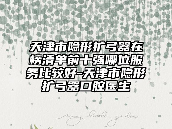 天津市隐形扩弓器在榜清单前十强哪位服务比较好-天津市隐形扩弓器口腔医生