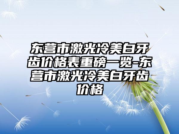 东营市激光冷美白牙齿价格表重磅一览-东营市激光冷美白牙齿价格