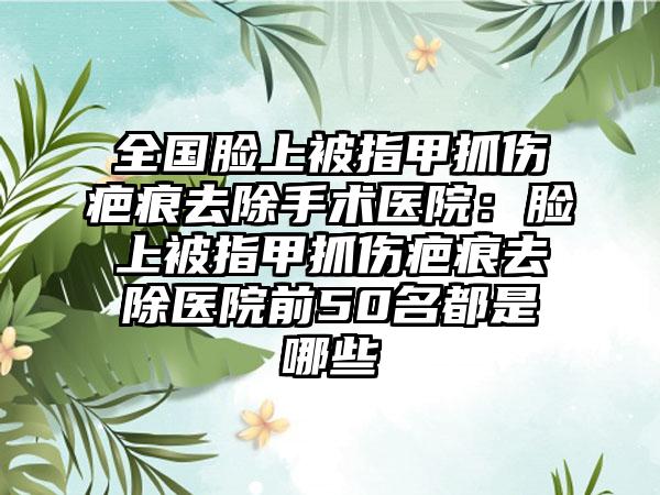 全国脸上被指甲抓伤疤痕去除手术医院：脸上被指甲抓伤疤痕去除医院前50名都是哪些