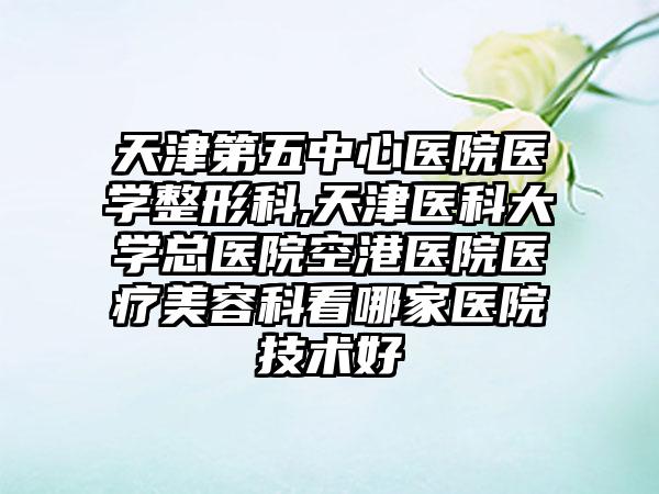 天津第五中心医院医学整形科,天津医科大学总医院空港医院医疗美容科看哪家医院技术好