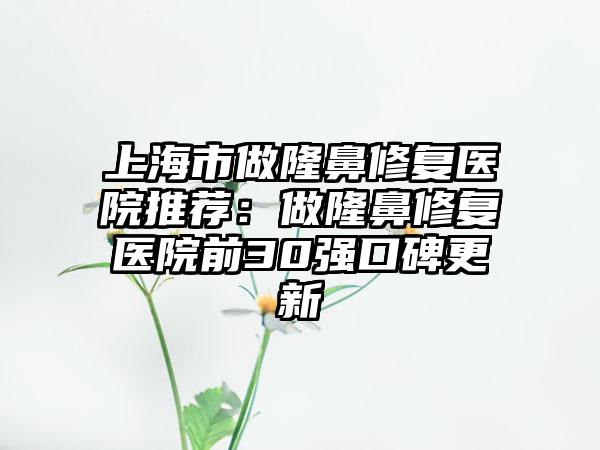 上海市做隆鼻修复医院推荐：做隆鼻修复医院前30强口碑更新