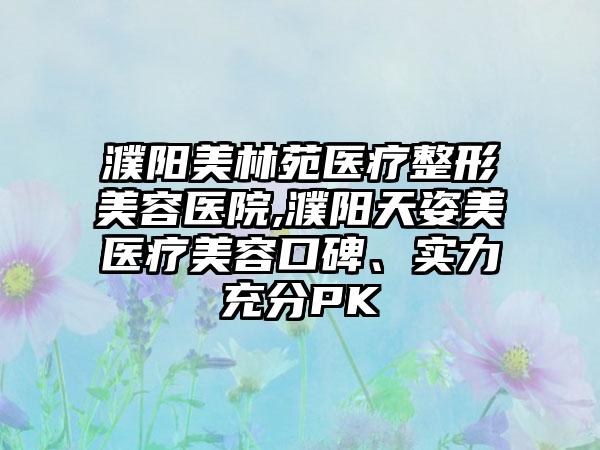濮阳美林苑医疗整形美容医院,濮阳天姿美医疗美容口碑、实力充分PK