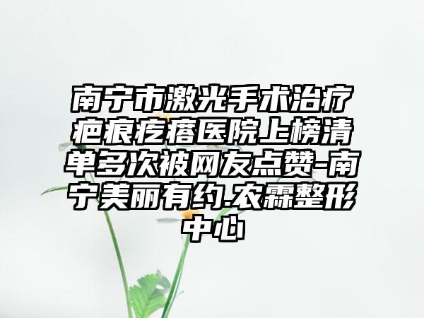 南宁市激光手术治疗疤痕疙瘩医院上榜清单多次被网友点赞-南宁美丽有约.农霖整形中心