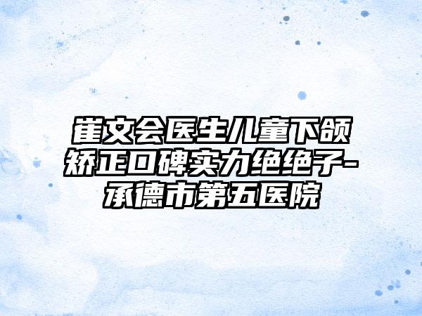 崔文会医生儿童下颌矫正口碑实力绝绝子-承德市第五医院