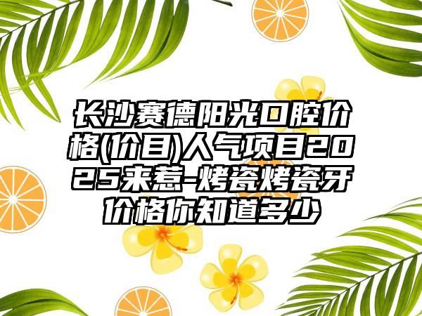 长沙赛德阳光口腔价格(价目)人气项目2025来惹-烤瓷烤瓷牙价格你知道多少
