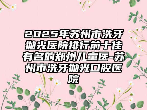 2025年苏州市洗牙抛光医院排行前十佳有名的郑州儿童医-苏州市洗牙抛光口腔医院