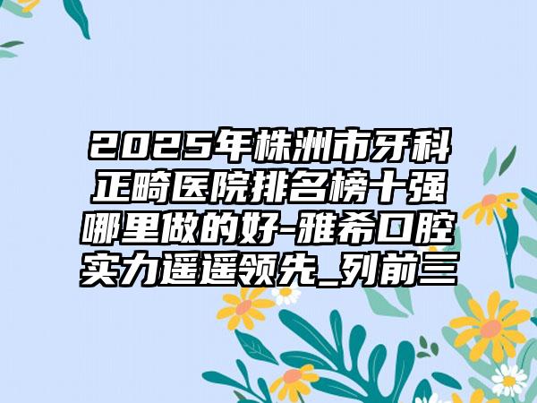 2025年株洲市牙科正畸医院排名榜十强哪里做的好-雅希口腔实力遥遥领先_列前三
