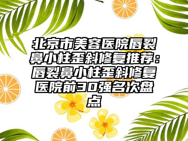 北京市美容医院唇裂鼻小柱歪斜修复推荐：唇裂鼻小柱歪斜修复医院前30强名次盘点